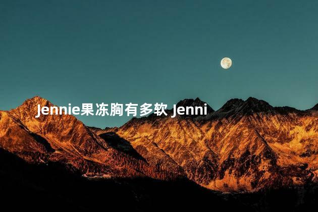 Jennie果冻胸有多软 Jennie果冻胸到底是有多软